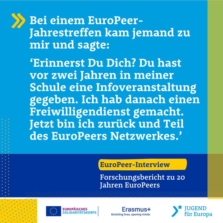 Eine tolle Wirkung habe ich gespürt, als bei einem Jahrestreffen jemand zu mir kam, ein EuroPeers, der sagte: Erinnerst Du Dich an mich, Du hast vor zwei Jahren in meiner Schule eine Info-veranstaltung gegeben, ich hab das gemacht, ich habe Freiwilligendienst gemacht, ich war da und da und jetzt bin ich zurück und Teil des EuroPeers Netzwerkes.