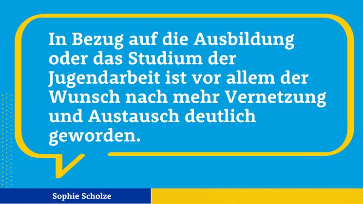 Zitat Sophie Scholze: In Bezug auf die Ausbildung oder das Studium der Jugendarbeit ist vor allem der Wunsch nach mehr Vernetzung und Austausch deutlich geworden.