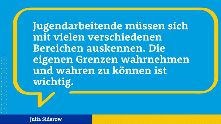 Zitat Julia Siderow: Jugendarbeitende müssen sich mit vielen verschiedenen Bereichen auskennen. Die eigenen Grenzen wahrnehmen und wahren zu können ist wichtig.