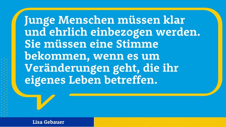 Zitat  Lisa Gebauer: Junge Menschen müssen klar und ehrlich einbezogen werden. Sie müssen eine Stimme bekommen, wenn es um Veränderungen geht, die ihr eigenes Leben betreffen.