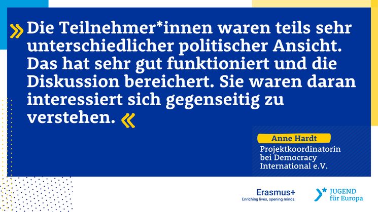 Zitat der Projektleiterin: “Die Teilnehmer*innen waren teils sehr unterschiedlicher politischer Ansicht: Es gab z.B. junge Menschen, die in ihrem Land an der Gründung einer kommunistischen Partei beteiligt waren, während andere Teilnehmer*innen sich dem rechts-konservativen politischen Spektrum zugeordnet haben. Das hat sehr gut funktioniert und die Diskussion bereichert. Die Teilnehmer*innen waren daran interessiert sich gegenseitig zu verstehen.”
